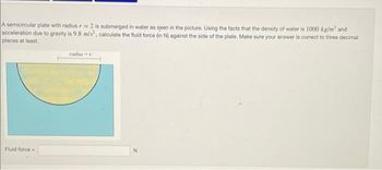 A semicircular plate with radius r= 2 is submerged in water as seen in the picture. Using the facts that the density of water is 1000 kg/m³ and
acceleration due to gravity is 9.8 m/s², calculate the fluid force (in N) against the side of the plate. Make sure your answer is correct to three decimal
places at least.
Fluid force
radius-r
N