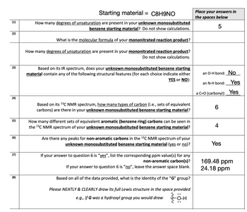 (1)
(2)
(3)
(4)
(5)
(6)
(7)
(8)
Starting material = C8H9NO
How many degrees of unsaturation are present in your unknown monosubstituted
benzene starting material? Do not show calculations.
What is the molecular formula of your mononitrated reaction product?
How many degrees of unsaturation are present in your mononitrated reaction product?
Do not show calculations.
Based on its IR spectrum, does your unknown monosubstituted benzene starting
material contain any of the following structural features (for each choice indicate either
YES or NO):
Based on its ¹³C NMR spectrum, how many types of carbon (i.e., sets of equivalent
carbons) are there in your unknown monosubstituted benzene starting material?
How many different sets of equivalent aromatic (benzene ring) carbons can be seen in
the ¹3C NMR spectrum of your unknown monosubstituted benzene starting material?
Are there any peaks for non-aromatic carbons in the ¹3C NMR spectrum of your
unknown monosubstituted benzene starting material (yes or no)?
If your answer to question 6 is "yes", list the corresponding ppm value(s) for any
non-aromatic carbon(s)?
If your answer to question 6 is "no", leave the ans
ver space blank.
Based on all of the data provided, what is the identity of the "G" group?
Please NEATLY & CLEARLY draw its full Lewis structure in the space provided
e.g., if G was a hydroxyl group you would draw {0-H
Place your answers in
the spaces below
5
an O-H bond: No
an N-H bond: Yes
a C=O (carbonyl): Yes
6
4
Yes
169.48 ppm
24.18 ppm