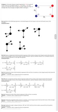 Problem 4: Four point charges of equal magnitude Q = 35 nC are placed
on the corners of a rectangle of sides D1 = 26 cm and D, = 8 cm. The
charges on the left side of the rectangle are positive while the charges on
the right side of the rectangle are negative. Refer to the figure.
D2
+Q
DI
Part (a) Which of the following represents a free-body diagram for the charge on the lower left hand corner of the
rectangle?
SchematicChoice :
Part (b) Choose an expression for the horizontal component of the net force acting on the charge located at the lower left
corner of the rectangle in terms of the charges, the given distances, and the Coulomb constant. Use a coordinate system in
which the positive direction is to the right and upwards.
SchematicChoice :
D2
3/2 DE
[(D} + D3)
1
D2
3/2
(D; + D3)
1
F = k Q?
F, = kQ?
+
F = k Q2
(Dž + D;)
1
F = kQ²
3/2 D
[(D} + D3)
Part (c) Calculate the value of the horizontal component of the net force, in newtons, on the charge located at the lower left
corner of the rectangle.
Numeric : A numeric value is expected and not an expression.
Fx =
Part (d) Enter an expression for the vertical component of the net force acting on the charge located at the lower left
corner of the rectangle in terms of the charges, the given distances, and the Coulomb constant. Assume up is positive.
SchematicChoice :
D2
3/2
(D? + D?)
D2
3/2
[(D} + D?)
1
D1
F, = kQ²
3/2
Fy = kQ2
F, = kQ²
(D? + D3)
D1
3/2 D?
[(D} + D3)
1
F, = kQ?
Part (e) Calculate the value of the vertical component of the net force, in newtons.
Numeric : A numeric value is expected and not an expression.
Fy
Part (f) Calculate the magnitude of the net force, in newtons, on the charge located at the lower left corner of the rectangle.
Numeric : Anumeric value is expected and not an expression.
F =
Part (g) Calculate the angle, in degrees between -180° and +180°, that the net force makes, measured from the positive
horizontal direction.
Numeric : A numeric value is expected and not an expression.
