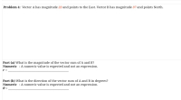 Problem 4: Vector A has magnitude 22 and points to the East. Vector B has magnitude 37 and points North.
Part (a) What is the magnitude of the vector sum of A and B?
Numeric : A numeric value is expected and not an expression.
r =
Part (b) What is the direction of the vector sum of A and B in degrees?
Numeric : A numeric value is expected and not an expression.
