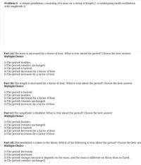 Problem 3: A simple pendulum, consisting of a mass on a string of length L, is undergoing small oscillations
with amplitude A.
Part (a) The mass is increased by a factor of four. What is true about the period? Choose the best answer.
MultipleChoice :
1) The period doubles.
2) The period remains unchanged.
3) The period is halved.
4) The period decreases by a factor of four.
5) The period increases by a factor of four.
Part (b) The length is increased by a factor of four. What is true about the period? Choose the best answer.
MultipleChoice :
1) The period is halved.
2) The period doubles.
3) The period decreases by a factor of four.
4) The period remains unchanged.
5) The period increases by a factor of four.
Part (c) The amplitude is doubled. What is true about the period? Ch0oose the best answer.
MultipleChoice :
1) The period doubles.
2) The period remains unchanged.
3) The period is halved.
4) The period decreases by a factor of four.
5) The period increases by a factor of four.
Part (d) The pendulum is taken to the Moon. Which of the following is true about the period? Choose the best ans
MultipleChoice :
1) The period decreases.
2) The period increases.
3) The period changes because it depends on the mass, and the mass is different on Moon than on Earth.
4) The period remains unchanged.

