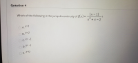 ### Question 4

Which of the following is the jump discontinuity of \( f(x) = \frac{|x - 1|}{x^2 + x - 2} \)?

- A. \( x = 1 \)
- B. \( x = 2 \)
- C. \( x = -2 \)
- D. \( x = -1 \)
- E. \( x = 0 \)

In this question, we are asked to identify the jump discontinuity of the given function \( f(x) = \frac{|x - 1|}{x^2 + x - 2} \). 

To understand the nature of discontinuities better, let's recall that a jump discontinuity occurs at a point where the left-hand limit and the right-hand limit of the function exist but are not equal to each other. That is, the function "jumps" from one value to another at this point. 

Consider the denominator of the function, \( x^2 + x - 2 \). We can factorize it to find the points where the denominator becomes zero:
\[ x^2 + x - 2 = (x + 2)(x - 1). \]

The function \( f(x) \) will be undefined wherever the denominator is zero, that is at \( x = -2 \) and \( x = 1 \). To determine the type of discontinuity at these points, we must carefully analyze the behavior of the function around them. 

By exploring the behavior near \( x = 1 \), we observe that the absolute value in the numerator \( |x - 1| \) results in different expressions depending on whether \( x \) is slightly less than or slightly greater than 1, thus creating a jump discontinuity. 

Therefore, the correct answer is:
- **A. \( x = 1 \)**

For further understanding, students are encouraged to explore and graph the function to visualize the discontinuities.