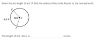 Given the arc length of arc EF, find the radius of the circle. Round to the nearest tenth.
E
120°G
9.5 ft
The length of the radius is
inches.
