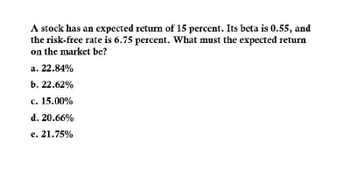 A stock has an expected return of 15 percent. Its beta is 0.55, and
the risk-free rate is 6.75 percent. What must the expected return
on the market be?
a. 22.84%
b. 22.62%
c. 15.00%
d. 20.66%
e. 21.75%