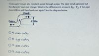 Fresh water moves at a constant speed through a pipe. The pipe bends upward, but
the diameter does not change. What is the difference in pressure, Pg- PA, if the pipe
rises 8.00 m and then levels out again? See the diagram below.
Point B
Point A
8.00m
O A)
-8.00 x 103 Pa
O B) -7.85 x 104 Pa
OC) +8.00 x 103 Pa
OD) +7.85 x 104 Pa
