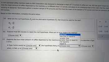 A coin-operated coffee machine made by BIG Corporation was designed to discharge a mean of 7.3 ounces of coffee per cup. BIG has good reason to b
that the mean amount of coffee dispensed by the machine, u, is different from 7.3 ounces, and plans to do a statistical test of the claim that the mach
working as designed. Technicians gather a random sample of fill amounts and find that the mean of the sample is 7.8 ounces and that the standard de
0.6 ounces.
Based on this information, complete the parts below.
(a) What are the null hypothesis Ho and the alternative hypothesis H₁ that should be used for the test?
H₂ :O
H₁:0
(b) Suppose that BIG decides to reject the null hypothesis. What sort of error might it be making?
less than
less than or equal to
greater than
(Choose one) ▼
(c) Suppose the true mean amount of coffee dispensed by the machine is greater than or equal to
I error.
not equal to
equal to
the hypothesis that u is (Choose one)
A Type I error would be (Choose one)
when, in fact, u is (Choose one) ▼
▼
to describe a Type
(Choose one) ▼
μ
0<0
020
X
|x
X
OSO
0=0