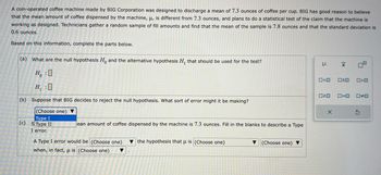 A coin-operated coffee machine made by BIG Corporation was designed to discharge a mean of 7.3 ounces of coffee per cup. BIG has good reason to believe
that the mean amount of coffee dispensed by the machine, u, is different from 7.3 ounces, and plans to do a statistical test of the claim that the machine is
working as designed. Technicians gather a random sample of fill amounts and find that the mean of the sample is 7.8 ounces and that the standard deviation is
0.6 ounces.
Based on this information, complete the parts below.
(a) What are the null hypothesis Ho and the alternative hypothesis H, that should be used for the test?
H:0
H₁:0
(b) Suppose that BIG decides to reject the null hypothesis. What sort of error might it be making?
(Choose one) ▼
Type I
(c) S Type II
I error.
ean amount of coffee dispensed by the machine is 7.3 ounces. Fill in the blanks to describe a Type
A Type I error would be (Choose one) the hypothesis that μ is (Choose one)
when, in fact, μ is (Choose one)
(Choose one) ▼
I
0<0 OSO
020
X
X
O<O
0=0 0#0
S