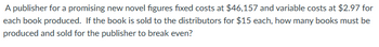 A publisher for a promising new novel figures fixed costs at $46,157 and variable costs at $2.97 for
each book produced. If the book is sold to the distributors for $15 each, how many books must be
produced and sold for the publisher to break even?