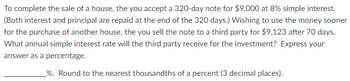 To complete the sale of a house, the you accept a 320-day note for $9,000 at 8% simple interest.
(Both interest and principal are repaid at the end of the 320 days.) Wishing to use the money sooner
for the purchase of another house, the you sell the note to a third party for $9,123 after 70 days.
What annual simple interest rate will the third party receive for the investment? Express your
answer as a percentage.
_%. Round to the nearest thousandths of a percent (3 decimal places).