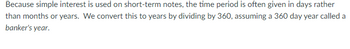 Because simple interest is used on short-term notes, the time period is often given in days rather
than months or years. We convert this to years by dividing by 360, assuming a 360 day year called a
banker's year.