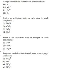 Assign an oxidation state to each element or ion:
(a) V
(b) Mg2+
(c) Cr3+
(d) O2
Assign an oxidation state to each atom in each
compound.
(a) NaCl
(b) СаFz
(c) SO2
(d) H2S
What is the oxidation state of nitrogen in each
compound?
(a) NO
(b) NO2
(c) N20
Assign an oxidation state to each atom in each poly-
atomic ion.
(a) CO,2-
(b) ОН
(c) NO3-
(d) NO2-
