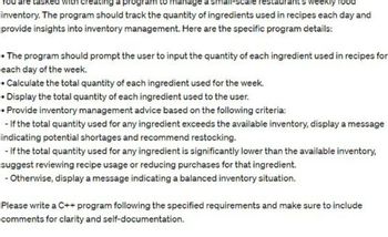 with creating a progra to manage small- ale restaura weekly food
inventory. The program should track the quantity of ingredients used in recipes each day and
provide insights into inventory management. Here are the specific program details:
• The program should prompt the user to input the quantity of each ingredient used in recipes for
each day of the week.
• Calculate the total quantity of each ingredient used for the week.
• Display the total quantity of each ingredient used to the user.
• Provide inventory management advice based on the following criteria:
- If the total quantity used for any ingredient exceeds the available inventory, display a message
indicating potential shortages and recommend restocking.
- If the total quantity used for any ingredient is significantly lower than the available inventory,
suggest reviewing recipe usage or reducing purchases for that ingredient.
- Otherwise, display a message indicating a balanced inventory situation.
Please write a C++ program following the specified requirements and make sure to include
comments for clarity and self-documentation.