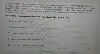 The nurse completes the assessment, and Zayn is in the radiant warmer with a thermistor probe attached to
his abdomen to monitor his temperature. The findings include weight 4309 grams (9 pounds 8 ounces), length
52 cm (20.5 inches), head circumference 32 cm, chest circumference 31 cm. The infant has some molding on
the head and milia on his face. Acrocyanosis persists. All other assessment findings are as expected. It is now 1
hour since Zayne's birth.
Which of the following actions should the nurse take? Select all that apply.
Obtain a heel-stick blood glucose
Administer intramuscular Vitamin K into the vastus lateralis
Place Erythromycin eye ointment in both eyes
Obtain a blood sample for the newborn screen
Perform a transcutaneous bilirubin screen