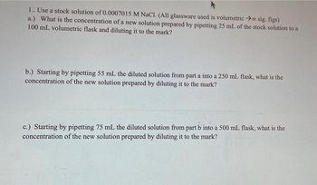 1.. Use a stock solution of 0.0007015 M NaCl. (All glassware used is volumetrico sig. figs)
a.) What is the concentration of a new solution prepared by pipetting 25 mL of the stock solution to a
100 mL volumetric flask and diluting it to the mark?
b.) Starting by pipetting 55 mL the diluted solution from part a into a 250 mL flask, what is the
concentration of the new solution prepared by diluting it to the mark?
c.) Starting by pipetting 75 mL the diluted solution from part b into a 500 mL flask, what is the
concentration of the new solution prepared by diluting it to the mark?