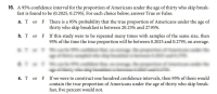 ### Confidence Interval for Proportion of Americans Skipping Breakfast

A 95% confidence interval for the proportion of Americans under the age of thirty who skip breakfast is found to be (0.2025, 0.2795). For each choice below, answer True or False:

a. **T or F** There is a 95% probability that the true proportion of Americans under the age of thirty who skip breakfast is between 20.25% and 27.95%.

b. **T or F** If this study were to be repeated many times with samples of the same size, then 95% of the time the true proportion will be between 0.2025 and 0.2795, on average.

c. **T or F** We can be 95% confident that, on average, the proportion of Americans under the age of thirty sampled who skip breakfast is between 0.2025 and 0.2795.

d. **T or F** We can be 95% confident that, on average, the proportion of Americans under the age of thirty who skip breakfast is between 0.2025 and 0.2795.

e. **T or F** If we were to construct one hundred confidence intervals, then 95% of them would contain the true proportion of Americans under the age of thirty who skip breakfast, five percent would not.