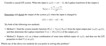 Consider a causal LTI system. When the input is \( x_0(t) = u(t-4) \), the Laplace transform of the output is

\[
Y_0(s) = \frac{e^{-5s} - e^{-8s}}{s^2}.
\]

**Determine and sketch** the output of the system \( y(t) \) when the input is changed to 

\[
x(t) = u(t) - u(t-6).
\]

Try both of the following two methods:

- **Method 1:** Find the system transfer function \( H(s) = Y_0(s)/X_0(s) \) from the input-output pair \((x_0(t), y_0(t))\), and then determine the Laplace transform \( Y(s) = H(s)X(s) \) of the output \( y(t) \).

- **Method 2:** Express \( x(t) \) as a linear combination of some time-shifted copies of \( x_0(t) \), and then use the LTI properties to find \( Y(s) \) or \( y(t) \).

Which one of the above two methods do you prefer in solving this problem?