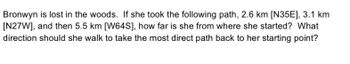 Bronwyn is lost in the woods. If she took the following path, 2.6 km [N35E], 3.1 km
[N27W], and then 5.5 km [W64S], how far is she from where she started? What
direction should she walk to take the most direct path back to her starting point?