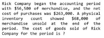 Rick Company began the accounting period
with $56,500 of merchandise, and the net
cost of purchases was $263,000. A physical
inventory count showed $68,000 of
merchandise unsold at the end of the
period. The cost of goods sold of Rick
Company for the period is ?