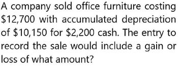 A company sold office furniture costing
$12,700 with accumulated depreciation
of $10,150 for $2,200 cash. The entry to
record the sale would include a gain or
loss of what amount?