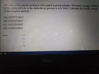 The mass of the parent nucleus is 228 u and it is at rest initially. The kinetic energy emitted
by the alpha particle in the alpha decay process is 4.41 MeV. Calculate the kinetic energy
of the daughter nucleus.
(A) 0.07875 MeV
(B) 0.04546 MeV
(C) 0.02526 MeV
(D) 0.03636 MeV
Answer
DELL
O OOO
