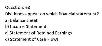 Question: 63
Dividends appear on which financial statement?
a) Balance Sheet
b) Income Statement
c) Statement of Retained Earnings
d) Statement of Cash Flows