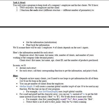 Task 3: Struct
You will write a program to keep track of a company's employee and his/her clients. We'll have:
1. TWO structures: the employee and the client.
2. 2 functions for each struct (different structure >>> different number of parameters) to:
Get the information (initialization)
Print back the information
We'll assume there will be only 1 employee. # of clients depends on the user's inputs.
Here's the information needed for each struct:
Employee struct: first name, last name, title, number of clients, and number of years
working at the company (take decimal points).
Client struct: first name, last name, age, client ID, and the number of products purchased.
In main, we'll:
• declare each struct
for each struct, call their corresponding function to get the information, and print it back.
Hint:
Depends on how many clients, you'll need to use loops to get information for all of them
(we'll use for loop in the quiz).
You can get number of clients from the employee.
#define length 50 will create a constant global variable length of size 50 to be used in any
function. Put this line on top of your program.
o For example, char lastName[length] uses length global variable.
• For scanf and printf and the character array, you can use %s instead of %c to get the full
name instead of just the initial ("Bob" vs 'B'). We'll talk about it more next week.
o
For example: char first_name[length]; scanf("%s", first_name) for "Bob".
o Notice there is no & next to first_name. Only for %s when scanning.
•
•