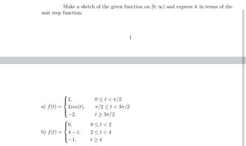 Make a sketch of the given function on [0, ∞) and express it in terms of the
unit step function:
a) f(t) =
=
b) f(t) =
=
2sin(t),
-2,
0.
4-t,
1,
1
0<t<π/2
π/2 < t <3π/2
t> 3π/2
0 < t <2
2 < t < 4
t> 4