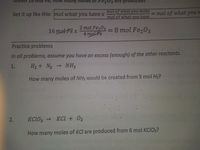 Fe,
many
prod
Set it up like this: mol what you have x
mol of what you make
mol of what you have
= mol of what you n
2 mol Fe203
4 molFe
= 8 mol Fe,03
16 motFex
Practice problems
In all problems, assume you have an excess (enough) of the other reactants.
1.
H2 + N2
→ NH3
How many moles of NH3 would be created from 5 mol H2?
KCIO3 → KCl + 02
How many moles of KCl are produced from 6 mol KCIO3?
2.
