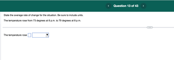 State the average rate of change for the situation. Be sure to include units.
The temperature rose from 73 degrees at 6 p.m. to 79 degrees at 8 p.m.
The temperature rose
<
Question 13 of 43