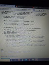 e Chapter 9: Hypothesis Tests for X
C Home Chegg.com
C Get Hcmewcrk Help with C
https://egcc.instructure.com/courses/15697/assignments/366801
90%
Q Search
G..
12% of all college students volunteer their time. Is the percentage of college students who are volunteers
different for students receiving financial aid? Of the 358 randomly selected students who receive financial
aid, 25 of them volunteered their time. What can be concluded at the a = 0.01 level of significance?
a. For this study, we should use Select an answer
b. The null and alternative hypotheses would be:
Ho: ? v Select an answer v
(please enter a decimal)
H1: ? v Select an answer v
(Please enter a decimal)
C. The test statistic ? v =
(please show your answer to 3 decimal places.)
d. The p-value =
(Please show your answer to 4 decimal places.)
e. The p-value is ? va
f. Based on this, we should Select an answer v the null hypothesis.
g. Thus, the final conclusion is that ...
O The data suggest the population proportion is not significantly different from 12% at a =
0.01, so there is insufficient evidence to conclude that the percentage of financial aid
recipients who volunteer is different from 12%.
O The data suggest the population proportion is not significantly different from 12% at =
0.01, so there is sufficient evidence to conclude that the percentage of financial aid
recipients who volunteer is equal to 12%.
O The data suggest the populaton proportion is significantly different from 12% at a = 0.01, so
there is sufficient evidence to conclude that the percentage of financial aid recipients who
volunteer is different from 12%.
Hint:
Help
Helpful Videos: Calculations Setup
JInterpretations]
Question Help: Message instructor
立
