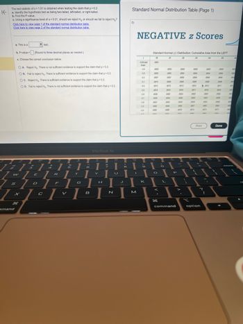 K
The test statistic of z= 1.51 is obtained when testing the claim that p>0.2.
a. Identify the hypothesis test as being two-tailed, left-tailed, or right-tailed.
b. Find the P-value.
c. Using a significance level of a = 0.01, should we reject H, or should we fail to reject Ho?
Click here to view page 1 of the standard normal distribution table.
Click here to view page 2 of the standard normal distribution table.
7
a. This is a
b. P-value =
c. Choose the correct conclusion below.
S
z
7 s
1
mand
1
OA. Reject Ho. There is not sufficient evidence to support the claim that p>0.2.
OB. Fail to reject Ho. There is sufficient evidence to support the claim that p>0.2.
OC. Reject Ho. There is sufficient evidence to support the claim that p>0.2.
OD. Fail to reject Ho. There is not sufficient evidence to support the claim that p>0.2.
w
H
test.
5
(Round to three decimal places as needed.)
TEL
ZOE
D
C
1
1:1
4
R
F
I
V
%
5
1
T
G
A
6
B
MacBook Air
|
9
||
Lu
I
N
H
J
8
Standard Normal Distribution Table (Page 1)
O
1
M
NEGATIVE z Scores
2
-3.50 and
lower
-34
-33
-3.2
-30
-2.9
-2.8
-27
-24
S
K
Standard Normal (2) Distribution: Cumulative Area from the LEFT
.00
01
03
04
05
0001
0003
0005
0007
0010
0013
0019
0006
0005
0047
0082
-
O
g
F
0003
0005
0007
0009
0013
0018
0025
0004
0045
0060
0080
asna
L
P
command
0003
0005
0006
www
0009
0013
0018
0024
0033
0044
0069
0078
as
-
;
0003
.0004
0006
0009
0012
0017
0023
0032
0043
0067
0075
area
Print
?
option
0003
0004
0006
0008
0012
0016
0023
0031
0041
0066
.0073
I
0003
.0004
.0006
0008
.0011
.0016
0022
0000
0040
0054
0071
mar
Done
.000
001
001
.000
002
.002
.000
.000
000
0062
006
na
06