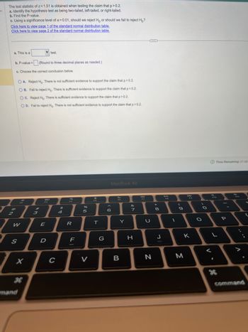 The test statistic of z= 1.51 is obtained when testing the claim that p>0.2.
a. Identify the hypothesis test as being two-tailed, left-tailed, or right-tailed.
b. Find the P-value.
c. Using a significance level of a = 0.01, should we reject Ho or should we fail to reject Ho?
Click here to view page 1 of the standard normal distribution table.
Click here to view page 2 of the standard normal distribution table.
a. This is a
2
@
b. P-value=
c. Choose the correct conclusion below.
S
OA. Reject Ho. There is not sufficient evidence to support the claim that p>0.2.
OB. Fail to reject Ho. There is sufficient evidence to support the claim that p>0.2.
12
W
OC. Reject Ho. There is sufficient evidence to support the claim that p > 0.2.
OD. Fail to reject Ho. There is not sufficient evidence to support the claim that p>0.2.
(Round to three decimal places as needed.)
X
test.
#
3
E
D
с
$
4
a
R
F
%
5
V
FR
T
G
MacBook Air
6
Y
B
&
7
H
U
N
00*
8
J
(
9
8
K
M
O
O
L
<
1
Time Remaining: 01:08
D
P
^
command
{