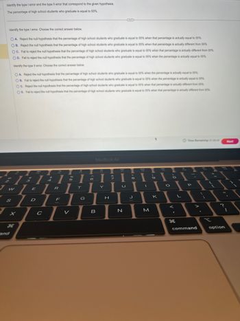 Identify the type I error and the type Il error that correspond to the given hypothesis.
The percentage of high school students who graduate is equal to 55%.
Identify the type I error. Choose the correct answer below.
OA. Reject the null hypothesis that the percentage of high school students who graduate is equal to 55% when that percentage is actually equal to 55%.
OB. Reject the null hypothesis that the percentage of high school students who graduate is equal to 55% when that percentage is actually different from 55%.
OC. Fail to reject the null hypothesis that the percentage of high school students who graduate is equal to 55% when that percentage is actually different from 55%.
OD. Fail to reject the null hypothesis that the percentage of high school students who graduate is equal to 55% when the percentage is actually equal to 55%.
Identify the type Il error. Choose the correct answer below.
S
2/3/
H
OA. Reject the null hypothesis that the percentage of high school students who graduate is equal to 55% when the percentage is actually equal to 55%
OB. Fail to reject the null hypothesis that the percentage of high school students who graduate is equal to 55% when the percentage is actually equal to 55%
OC. Reject the null hypothesis that the percentage of high school students who graduate is equal to 55% when that percentage is actually different from 55%.
OD. Fail to reject the null hypothesis that the percentage of high school students who graduate is equal to 55% when that percentage is actually different from 55%.
and
E
HO
D
C
1
R
F
946
5
V
I
T
G
6
B
3
I
Y
H
U
Lu
N
8
J
--
M
9
K
O
O
V
F
L
Time Remaining: 01:05:40 Next
-1
P
>
command
x
2
1
option