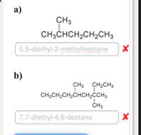 а)
CH3
CH3CHCH,CH2CH3
5,5-diethyl-2-methylheptane
b)
CH3
CH2CH3
CH;CH2CH2CHCH2CH3
CH3
7,7-diethyl-4,6-dectane
