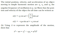 The initial position, velocity, and acceleration of an object
moving in simple harmonic motion are x, v, and a; the
angular frequency of oscillation is w. (a) Show that the posi-
tion and velocity of the object for all time can be written as
x(t) = x, cos wt +
sin ot
v(1) = -xw sin ot + v,cos ot
(b) Using A to represent the amplitude of the motion,
show that
z2 – ax = v? – ax, = w²A?
