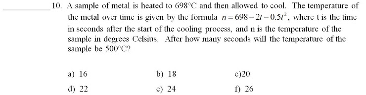 10. A sample of metal is heated to 698°C and then allowed to cool. The temperature of
the metal over time is given by the formula n= 698– 21 -0.51, where t is the time
in seconds after the start of the cooling process, and n is the temperature of the
sample in degrees Celsius. After how many seconds will the temperature of the
sample be 500°C?
a) 16
b) 18
c)20
d) 22
e) 24
f) 26
