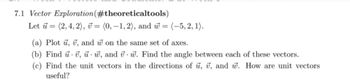 7.1 Vector Exploration
(#theoreticaltools)
Let = (2, 4, 2), = (0,-1,2), and w= (-5, 2, 1).
(a) Plot u, 7, and won the same set of axes.
(b) Find u v, w, and vw. Find the angle between each of these vectors.
(c) Find the unit vectors in the directions of u, v, and w. How are unit vectors
useful?