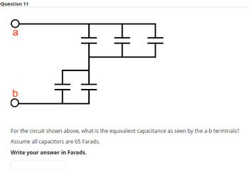 Question 11
a
For the circuit shown above, what is the equivalent capacitance as seen by the a-b terminals?
Assume all capacitors are 65 Farads.
Write your answer in Farads.