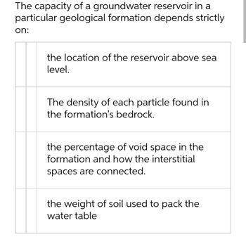 The capacity of a groundwater reservoir in a
particular geological formation depends strictly
on:
the location of the reservoir above sea
level.
The density of each particle found in
the formation's bedrock.
the percentage of void space in the
formation and how the interstitial
spaces are connected.
the weight of soil used to pack the
water table