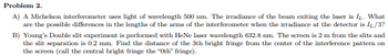 ### Problem 2

#### A)
A Michelson interferometer uses light of wavelength 500 nm. The irradiance of the beam exiting the laser is \( I_L \). What are the possible differences in the lengths of the arms of the interferometer when the irradiance at the detector is \( I_L / 3 \)?

#### B)
Young's Double slit experiment is performed with HeNe laser wavelength 632.8 nm. The screen is 2 m from the slits and the slit separation is 0.2 mm. Find the distance of the 3th bright fringe from the center of the interference pattern on the screen (call the central bright fringe the "0th" fringe).