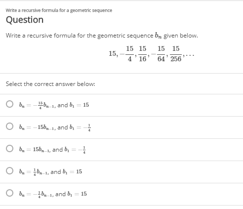 Write a recursive formula for a geometric sequence
Question
Write a recursive formula for the geometric sequence b, given below.
15 15 15 15
15,
4'16' 64' 256
Select the correct answer below:
b 1, and b, = 15
156, 1, and b, =
O b, = 156,1, and b,
%3D
b = b 1, and b, = 15
%3D
bm-1, and b,
= 15
%3D
1/-
