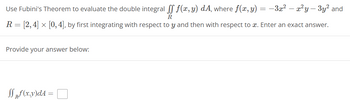 Use Fubini's Theorem to evaluate the double integral 

\[
\int\int_R f(x,y) \, dA
\]

where 

\[
f(x,y) = -3x^2 - x^2y - 3y^2
\]

and 

\[
R = [2, 4] \times [0, 4]
\]

by first integrating with respect to \( y \) and then with respect to \( x \). Enter an exact answer.

Provide your answer below:

\[
\int\int_R f(x,y) \, dA = \boxed{\phantom{ }} 
\]