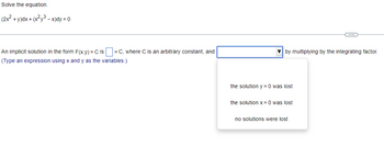 Solve the equation.
(2x² + y)dx + (x²y³ - x)dy = 0
An implicit solution in the form F(x,y) = C is = C, where C is an arbitrary constant, and
(Type an expression using x and y as the variables.)
by multiplying by the integrating factor.
the solution y = 0 was lost
the solution x = 0 was lost
C
no solutions were lost