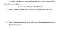 **Problem Statement:**

A mass is attached to an unusual spring-like object, which has a position-dependent restoring force given by:

\[ F(x) = - (8.0 \, \text{N/m}^3)x^3 - (1.2 \, \text{N/m}^5)x^5 \]

**Questions:**

a. What is the work done to move the mass from equilibrium to \( x = 0.5 \, \text{m} \)?

b. What is the potential energy of the object at \( x = 0.5 \, \text{m} \) (taking equilibrium as the reference point)?