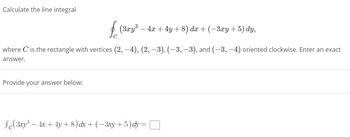 **Calculate the line integral**

\[ \oint_{C} (3xy^3 - 4x + 4y + 8) \, dx + (-3xy + 5) \, dy, \]

where \( C \) is the rectangle with vertices \( (2, -4), (2, -3), (-3, -3), \) and \( (-3, -4) \) oriented clockwise. Enter an exact answer.

**Provide your answer below:**

\[ \oint_{C} (3xy^3 - 4x + 4y + 8) \, dx + (-3xy + 5) \, dy = \boxed{} \]