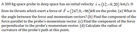 A 300 kg space probe in deep space has an initial velocity \( \vec{v} = \langle 12, -9, 20 \rangle \) km/s. It fires its thrusts, which exert a force of \( \vec{F} = \langle 247, 0, -96 \rangle \) kN on the probe. 

- (a) What is the angle between the force and momentum vectors? 
- (b) Find the component of the force parallel to the probe’s momentum vector. 
- (c) Find the component of the force perpendicular to the probe’s momentum vector. 
- (d) Calculate the radius of curvature of the probe’s path at this point.