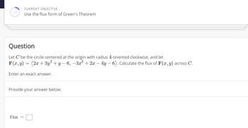 **Current Objective**

Use the flux form of Green's Theorem

---

**Question**

Let \( C \) be the circle centered at the origin with radius 4 oriented clockwise, and let

\[ \mathbf{F}(x, y) = \langle 2x + 3y^2 + y - 6, -3x^3 + 2x - 4y - 6 \rangle. \]

Calculate the flux of \( \mathbf{F}(x, y) \) across \( C \).

Enter an exact answer.

**Provide your answer below:**

Flux = 

[Answer box provided here]