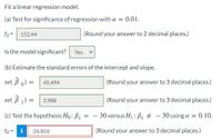 Fit a linear regression model.
(a) Test for significance of regression with a = 0.01.
fo =
152.44
(Round your answer to 2 decimal places.)
Is the model significant? Yes.
(b) Estimate the standard errors of the intercept and slope.
se( B o) =
45.494
(Round your answer to 3 decimal places.)
se( B 1) =
(Round your answer to 3 decimal places.)
2.988
%3D
(c) Test the hypothesis Ho: B1
30 versus H1: B1 # - 30 using a = 0.10.
%3D
to=
i
-26.856
(Round your answer to 3 decimal places.)
