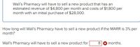 Wall's Pharmacy will have to sell a new product that has an
estimated revenue of $4,800 per month and costs of $1,800 per
month with an initial purchase of $28,000.
How long will Wall's Pharmacy have to sell a new product if the MARR is 3% per
month?
Wall's Pharmacy will have to sell a new product for
8
months.
