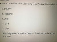 •Get 10 numbers from user using loop. Find which number is
a. positive
b. negative
C. zero
d. Odd
e. Even .
Write Algorithm as well as Design a flowchart for the above
problem.

